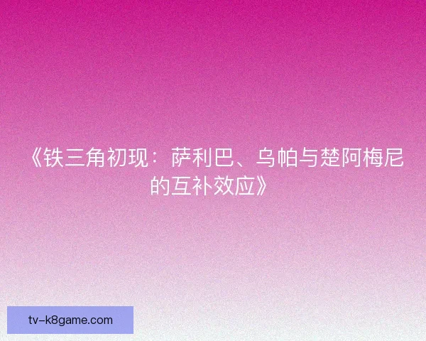 《铁三角初现:萨利巴、乌帕与楚阿梅尼的互补效应》 《铁三角初现:萨利巴、乌帕与楚阿梅尼的互补效应》