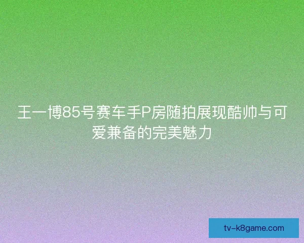 王一博85号赛车手P房随拍展现酷帅与可爱兼备的完美魅力 王一博85号赛车手P房随拍展现酷帅与可爱兼备的完美魅力