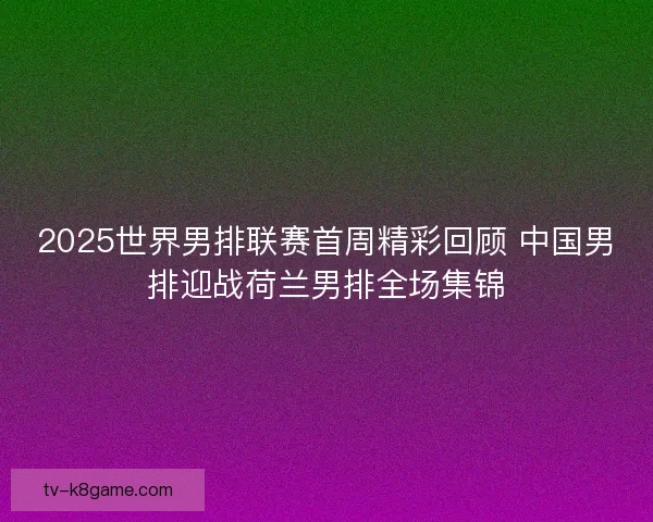 2025世界男排联赛首周精彩回顾 中国男排迎战荷兰男排全场集锦