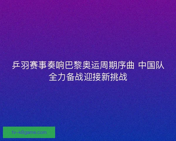 乒羽赛事奏响巴黎奥运周期序曲 中国队全力备战迎接新挑战