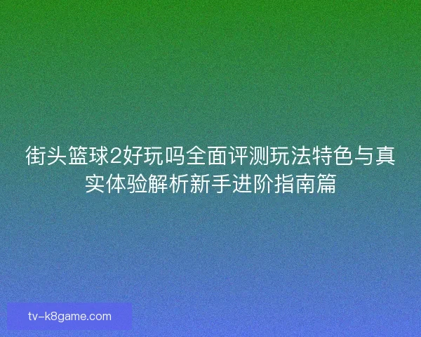 街头篮球2好玩吗全面评测玩法特色与真实体验解析新手进阶指南篇