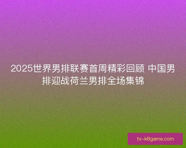 2025世界男排联赛首周精彩回顾 中国男排迎战荷兰男排全场集锦
