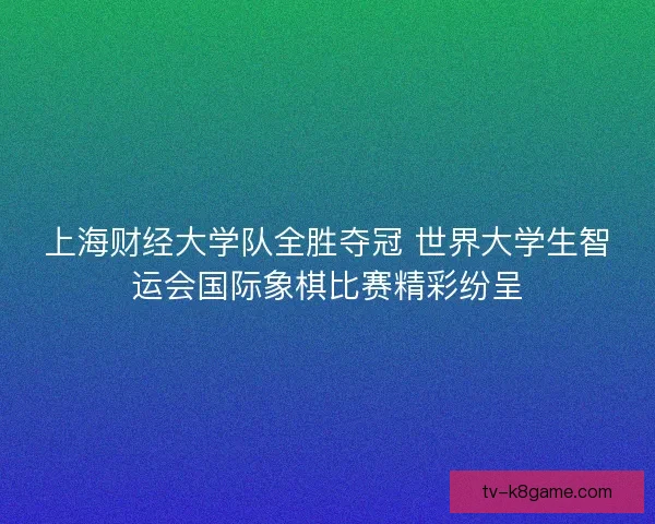上海财经大学队全胜夺冠 世界大学生智运会国际象棋比赛精彩纷呈