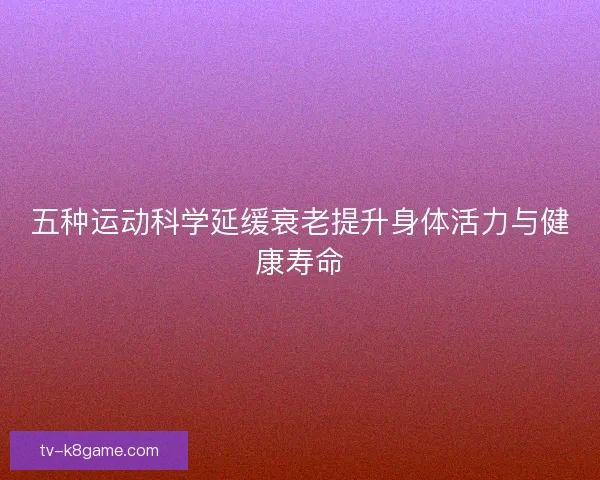 五种运动科学延缓衰老提升身体活力与健康寿命