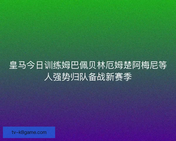 皇马今日训练姆巴佩贝林厄姆楚阿梅尼等人强势归队备战新赛季