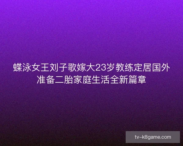 蝶泳女王刘子歌嫁大23岁教练定居国外准备二胎家庭生活全新篇章 蝶泳女王刘子歌嫁大23岁教练定居国外准备二胎家庭生活全新篇章
