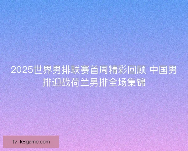 2025世界男排联赛首周精彩回顾 中国男排迎战荷兰男排全场集锦