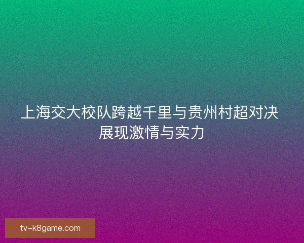 上海交大校队跨越千里与贵州村超对决 展现激情与实力