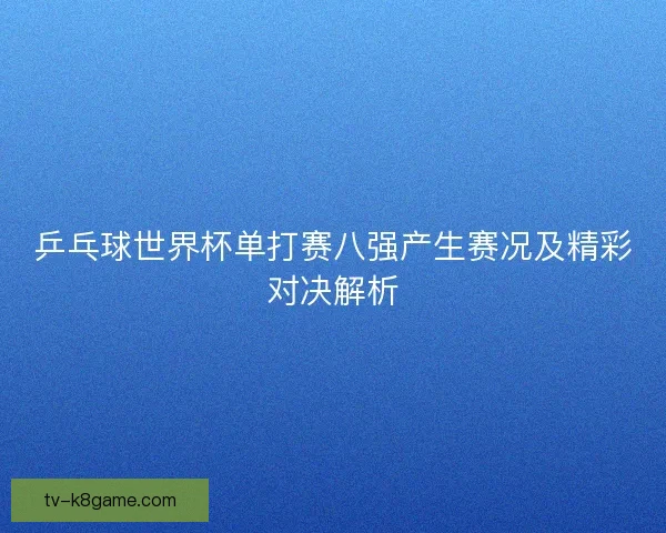 乒乓球世界杯单打赛八强产生赛况及精彩对决解析