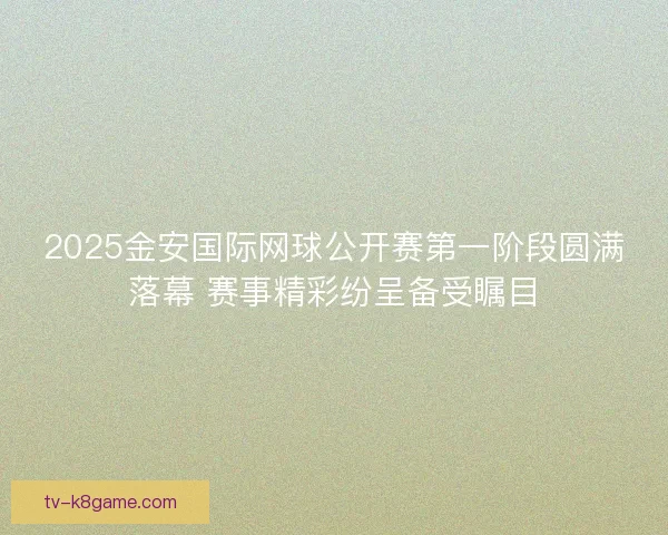 2025金安国际网球公开赛第一阶段圆满落幕 赛事精彩纷呈备受瞩目