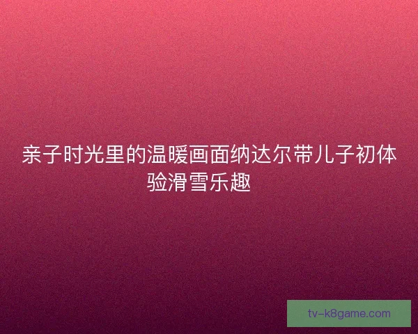 亲子时光里的温暖画面纳达尔带儿子初体验滑雪乐趣🎿
