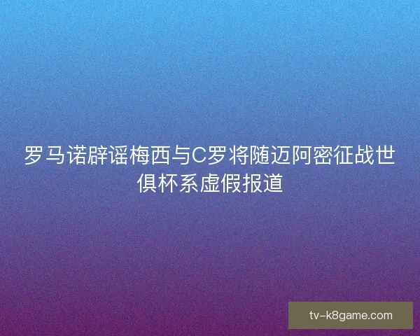 罗马诺辟谣梅西与C罗将随迈阿密征战世俱杯系虚假报道