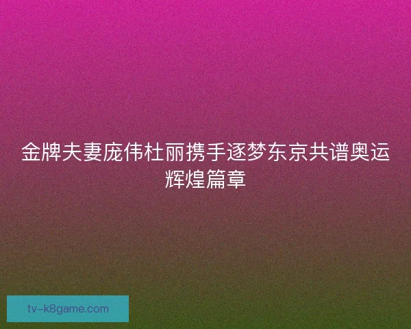 金牌夫妻庞伟杜丽携手逐梦东京共谱奥运辉煌篇章
