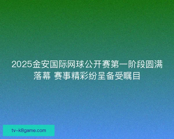 2025金安国际网球公开赛第一阶段圆满落幕 赛事精彩纷呈备受瞩目