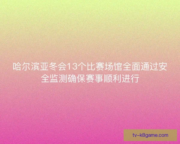 哈尔滨亚冬会13个比赛场馆全面通过安全监测确保赛事顺利进行
