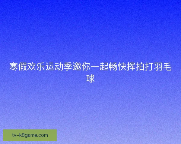 寒假欢乐运动季邀你一起畅快挥拍打羽毛球