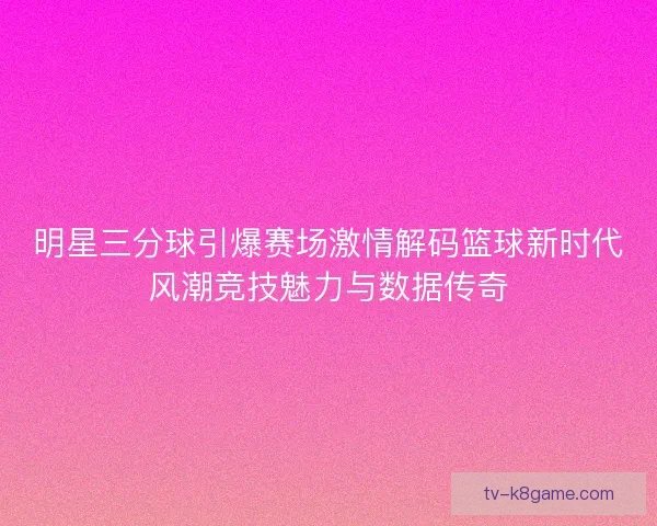 明星三分球引爆赛场激情解码篮球新时代风潮竞技魅力与数据传奇