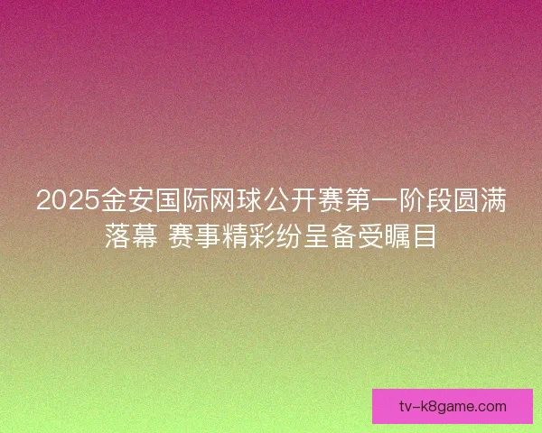 2025金安国际网球公开赛第一阶段圆满落幕 赛事精彩纷呈备受瞩目