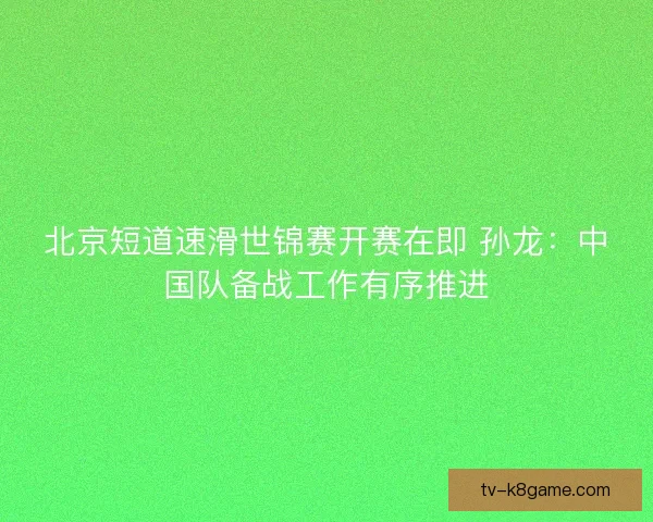 北京短道速滑世锦赛开赛在即 孙龙：中国队备战工作有序推进