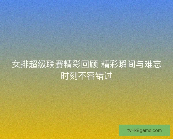 女排超级联赛精彩回顾 精彩瞬间与难忘时刻不容错过
